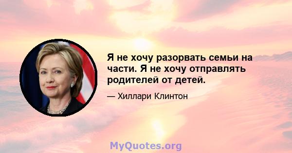 Я не хочу разорвать семьи на части. Я не хочу отправлять родителей от детей.