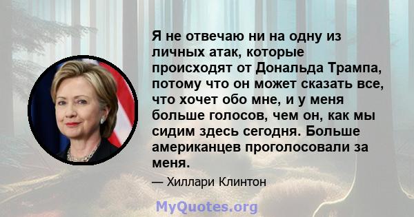 Я не отвечаю ни на одну из личных атак, которые происходят от Дональда Трампа, потому что он может сказать все, что хочет обо мне, и у меня больше голосов, чем он, как мы сидим здесь сегодня. Больше американцев