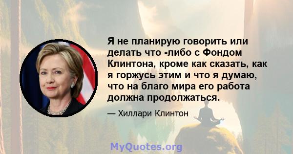 Я не планирую говорить или делать что -либо с Фондом Клинтона, кроме как сказать, как я горжусь этим и что я думаю, что на благо мира его работа должна продолжаться.