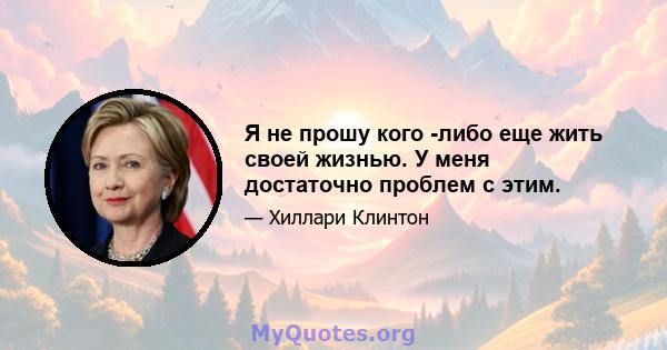 Я не прошу кого -либо еще жить своей жизнью. У меня достаточно проблем с этим.