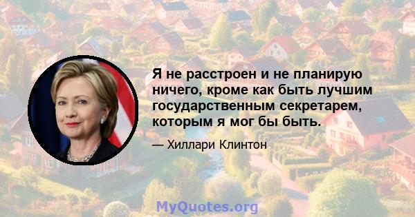 Я не расстроен и не планирую ничего, кроме как быть лучшим государственным секретарем, которым я мог бы быть.