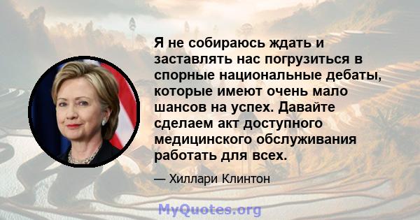 Я не собираюсь ждать и заставлять нас погрузиться в спорные национальные дебаты, которые имеют очень мало шансов на успех. Давайте сделаем акт доступного медицинского обслуживания работать для всех.