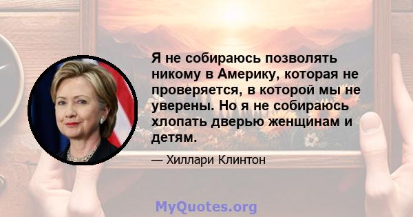 Я не собираюсь позволять никому в Америку, которая не проверяется, в которой мы не уверены. Но я не собираюсь хлопать дверью женщинам и детям.