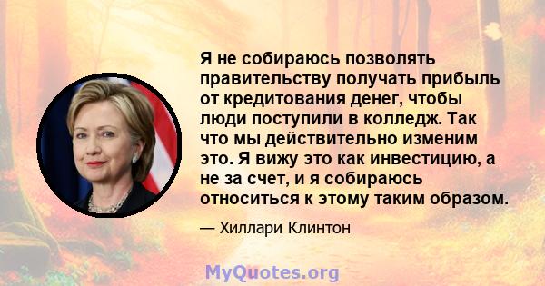 Я не собираюсь позволять правительству получать прибыль от кредитования денег, чтобы люди поступили в колледж. Так что мы действительно изменим это. Я вижу это как инвестицию, а не за счет, и я собираюсь относиться к