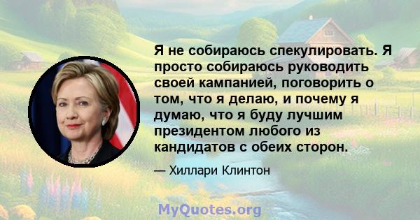 Я не собираюсь спекулировать. Я просто собираюсь руководить своей кампанией, поговорить о том, что я делаю, и почему я думаю, что я буду лучшим президентом любого из кандидатов с обеих сторон.