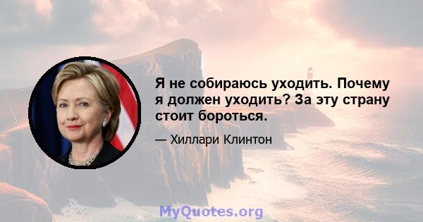 Я не собираюсь уходить. Почему я должен уходить? За эту страну стоит бороться.