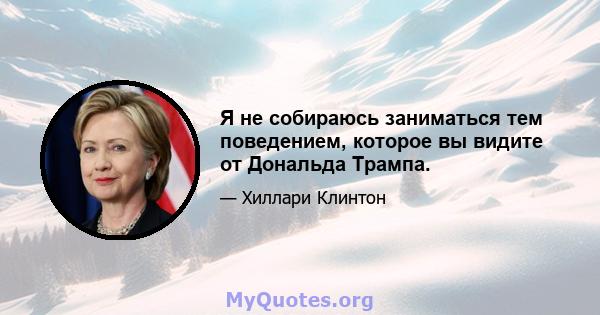 Я не собираюсь заниматься тем поведением, которое вы видите от Дональда Трампа.