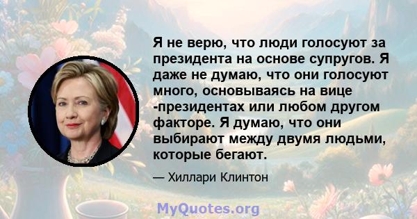 Я не верю, что люди голосуют за президента на основе супругов. Я даже не думаю, что они голосуют много, основываясь на вице -президентах или любом другом факторе. Я думаю, что они выбирают между двумя людьми, которые