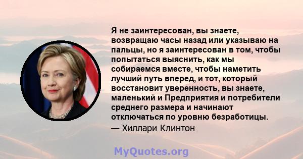 Я не заинтересован, вы знаете, возвращаю часы назад или указываю на пальцы, но я заинтересован в том, чтобы попытаться выяснить, как мы собираемся вместе, чтобы наметить лучший путь вперед, и тот, который восстановит