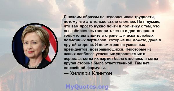 Я никоим образом не недооцениваю трудности, потому что это только стало сложнее. Но я думаю, что вам просто нужно пойти в политику с тем, что вы собираетесь говорить четко и достоверно о том, что вы видите в стране ...