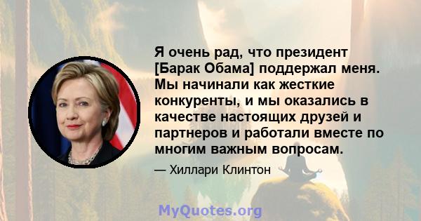 Я очень рад, что президент [Барак Обама] поддержал меня. Мы начинали как жесткие конкуренты, и мы оказались в качестве настоящих друзей и партнеров и работали вместе по многим важным вопросам.