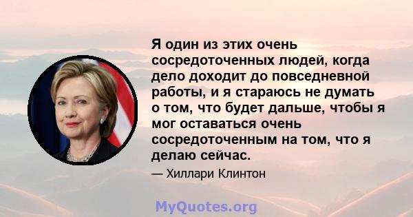 Я один из этих очень сосредоточенных людей, когда дело доходит до повседневной работы, и я стараюсь не думать о том, что будет дальше, чтобы я мог оставаться очень сосредоточенным на том, что я делаю сейчас.