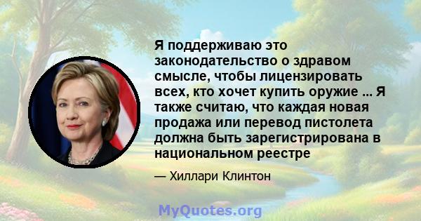 Я поддерживаю это законодательство о здравом смысле, чтобы лицензировать всех, кто хочет купить оружие ... Я также считаю, что каждая новая продажа или перевод пистолета должна быть зарегистрирована в национальном