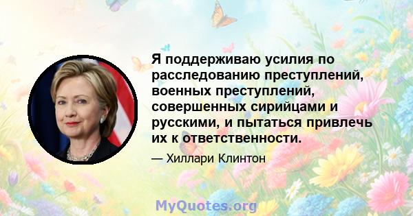 Я поддерживаю усилия по расследованию преступлений, военных преступлений, совершенных сирийцами и русскими, и пытаться привлечь их к ответственности.