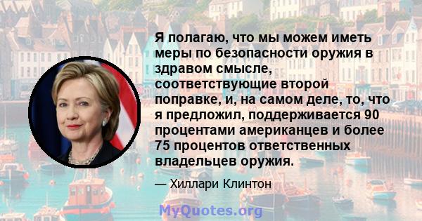 Я полагаю, что мы можем иметь меры по безопасности оружия в здравом смысле, соответствующие второй поправке, и, на самом деле, то, что я предложил, поддерживается 90 процентами американцев и более 75 процентов