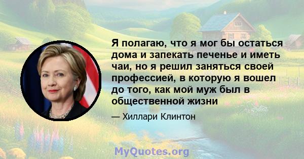 Я полагаю, что я мог бы остаться дома и запекать печенье и иметь чаи, но я решил заняться своей профессией, в которую я вошел до того, как мой муж был в общественной жизни