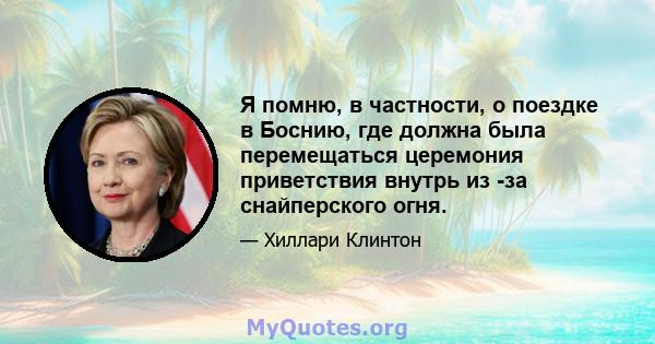 Я помню, в частности, о поездке в Боснию, где должна была перемещаться церемония приветствия внутрь из -за снайперского огня.