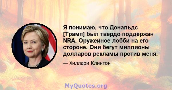 Я понимаю, что Дональдс [Трамп] был твердо поддержан NRA. Оружейное лобби на его стороне. Они бегут миллионы долларов рекламы против меня.