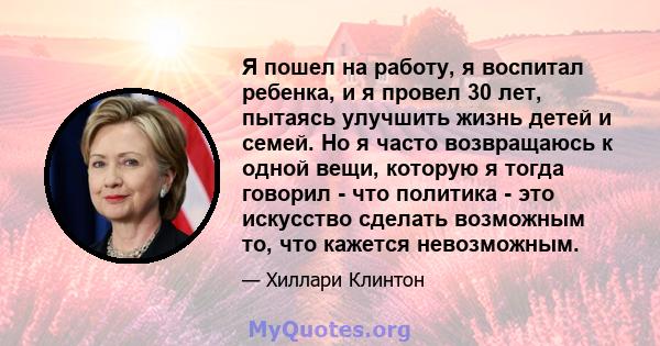 Я пошел на работу, я воспитал ребенка, и я провел 30 лет, пытаясь улучшить жизнь детей и семей. Но я часто возвращаюсь к одной вещи, которую я тогда говорил - что политика - это искусство сделать возможным то, что