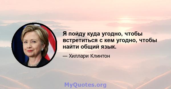 Я пойду куда угодно, чтобы встретиться с кем угодно, чтобы найти общий язык.