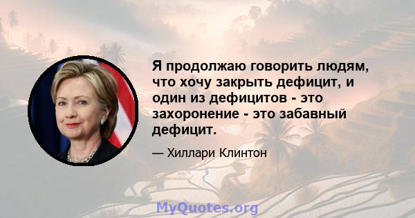 Я продолжаю говорить людям, что хочу закрыть дефицит, и один из дефицитов - это захоронение - это забавный дефицит.