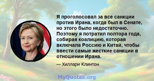 Я проголосовал за все санкции против Ирана, когда был в Сенате, но этого было недостаточно. Поэтому я потратил полтора года, собирая коалицию, которая включала Россию и Китай, чтобы ввести самые жесткие санкции в