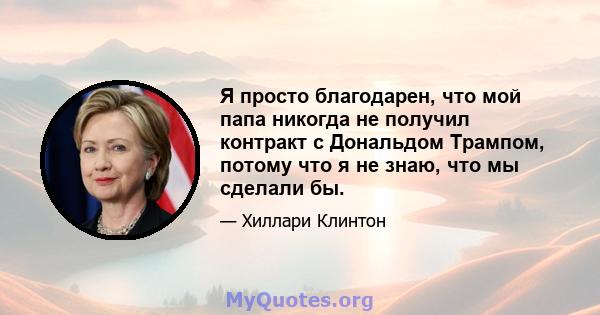 Я просто благодарен, что мой папа никогда не получил контракт с Дональдом Трампом, потому что я не знаю, что мы сделали бы.