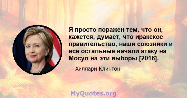 Я просто поражен тем, что он, кажется, думает, что иракское правительство, наши союзники и все остальные начали атаку на Мосул на эти выборы [2016].