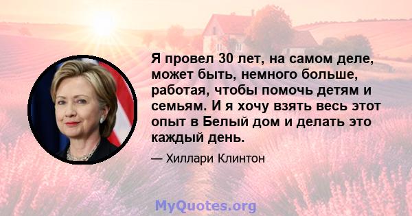 Я провел 30 лет, на самом деле, может быть, немного больше, работая, чтобы помочь детям и семьям. И я хочу взять весь этот опыт в Белый дом и делать это каждый день.