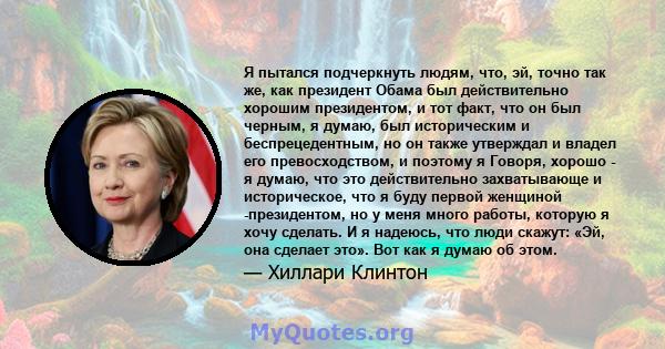 Я пытался подчеркнуть людям, что, эй, точно так же, как президент Обама был действительно хорошим президентом, и тот факт, что он был черным, я думаю, был историческим и беспрецедентным, но он также утверждал и владел