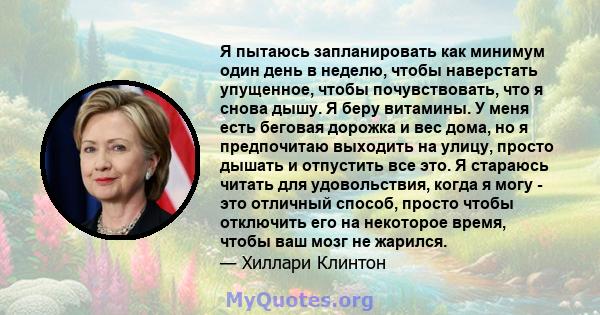 Я пытаюсь запланировать как минимум один день в неделю, чтобы наверстать упущенное, чтобы почувствовать, что я снова дышу. Я беру витамины. У меня есть беговая дорожка и вес дома, но я предпочитаю выходить на улицу,