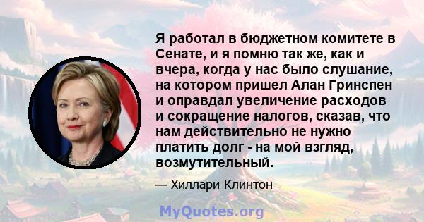 Я работал в бюджетном комитете в Сенате, и я помню так же, как и вчера, когда у нас было слушание, на котором пришел Алан Гринспен и оправдал увеличение расходов и сокращение налогов, сказав, что нам действительно не