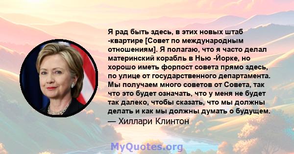 Я рад быть здесь, в этих новых штаб -квартире [Совет по международным отношениям]. Я полагаю, что я часто делал материнский корабль в Нью -Йорке, но хорошо иметь форпост совета прямо здесь, по улице от государственного