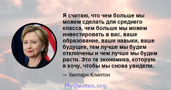 Я считаю, что чем больше мы можем сделать для среднего класса, чем больше мы можем инвестировать в вас, ваше образование, ваши навыки, ваше будущее, тем лучше мы будем отключены и чем лучше мы будем расти. Это та