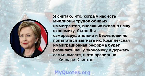 Я считаю, что, когда у нас есть миллионы трудолюбивых иммигрантов, вносящих вклад в нашу экономику, было бы саморазрушительно и бесчеловечно попытаться выгнать их. Комплексная иммиграционная реформа будет развивать нашу 