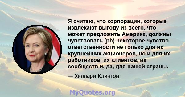 Я считаю, что корпорации, которые извлекают выгоду из всего, что может предложить Америка, должны чувствовать (ph) некоторое чувство ответственности не только для их крупнейших акционеров, но и для их работников, их