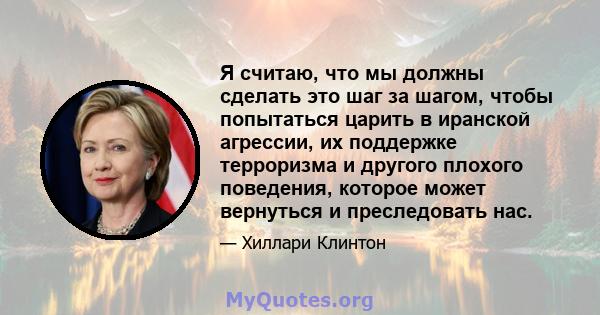 Я считаю, что мы должны сделать это шаг за шагом, чтобы попытаться царить в иранской агрессии, их поддержке терроризма и другого плохого поведения, которое может вернуться и преследовать нас.