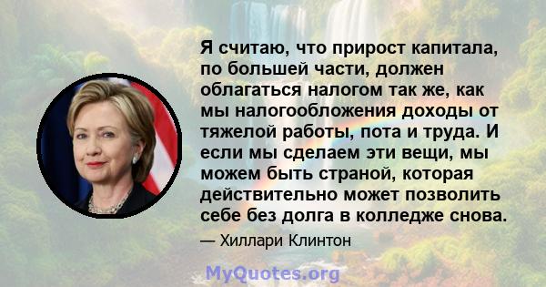 Я считаю, что прирост капитала, по большей части, должен облагаться налогом так же, как мы налогообложения доходы от тяжелой работы, пота и труда. И если мы сделаем эти вещи, мы можем быть страной, которая действительно 