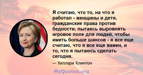 Я считаю, что то, на что я работал - женщины и дети, гражданские права против бедности, пытаясь выровнять игровое поле для людей, чтобы иметь больше шансов - я все еще считаю, что я все еще важен, и то, что я пытаюсь