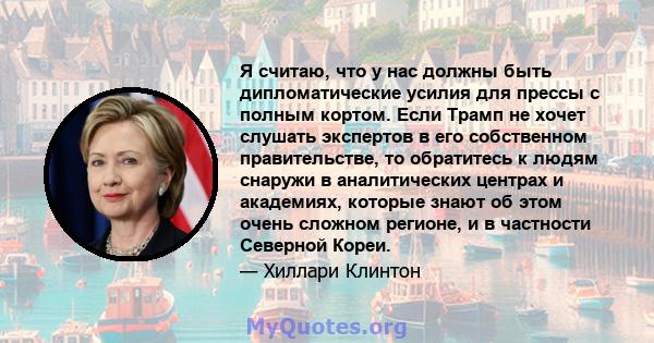 Я считаю, что у нас должны быть дипломатические усилия для прессы с полным кортом. Если Трамп не хочет слушать экспертов в его собственном правительстве, то обратитесь к людям снаружи в аналитических центрах и