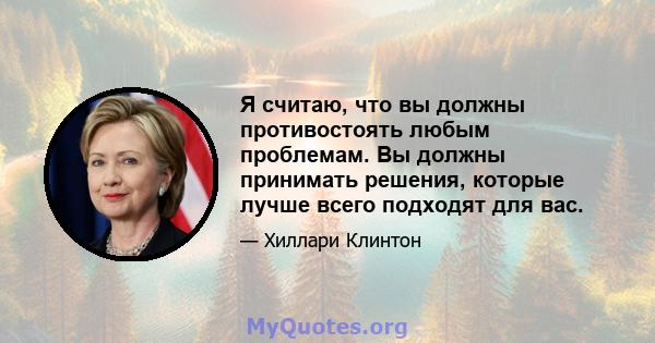 Я считаю, что вы должны противостоять любым проблемам. Вы должны принимать решения, которые лучше всего подходят для вас.