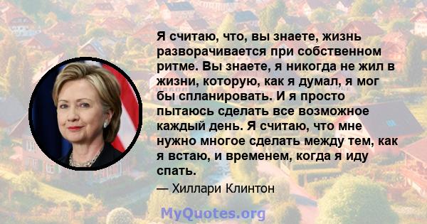 Я считаю, что, вы знаете, жизнь разворачивается при собственном ритме. Вы знаете, я никогда не жил в жизни, которую, как я думал, я мог бы спланировать. И я просто пытаюсь сделать все возможное каждый день. Я считаю,