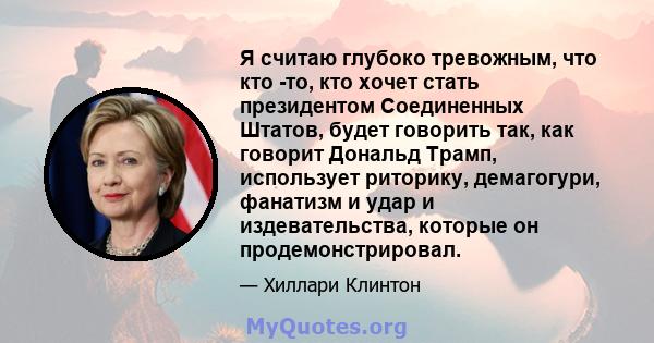 Я считаю глубоко тревожным, что кто -то, кто хочет стать президентом Соединенных Штатов, будет говорить так, как говорит Дональд Трамп, использует риторику, демагогури, фанатизм и удар и издевательства, которые он