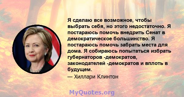 Я сделаю все возможное, чтобы выбрать себя, но этого недостаточно. Я постараюсь помочь внедрить Сенат в демократическое большинство. Я постараюсь помочь забрать места для дома. Я собираюсь попытаться избрать