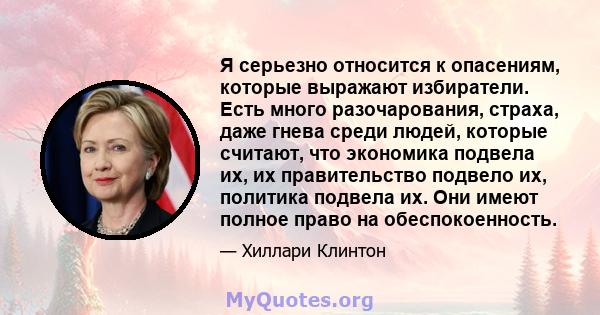 Я серьезно относится к опасениям, которые выражают избиратели. Есть много разочарования, страха, даже гнева среди людей, которые считают, что экономика подвела их, их правительство подвело их, политика подвела их. Они