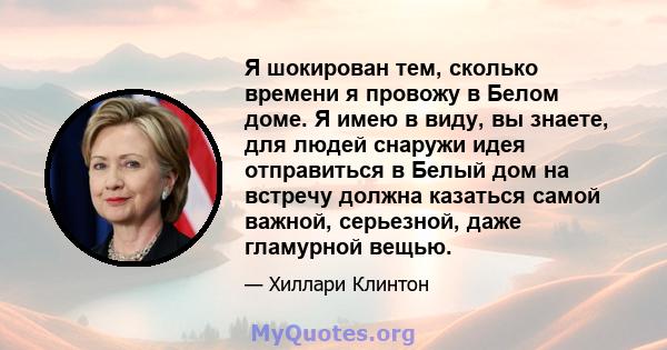 Я шокирован тем, сколько времени я провожу в Белом доме. Я имею в виду, вы знаете, для людей снаружи идея отправиться в Белый дом на встречу должна казаться самой важной, серьезной, даже гламурной вещью.