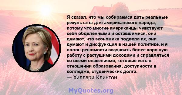 Я сказал, что мы собираемся дать реальные результаты для американского народа, потому что многие американцы чувствуют себя обделенными и оставшимися, они думают, что экономика подвела их, они думают и дисфункция в нашей 