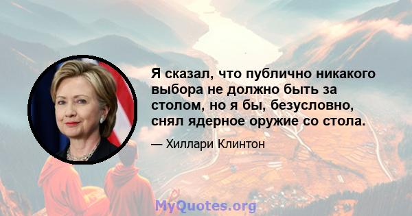 Я сказал, что публично никакого выбора не должно быть за столом, но я бы, безусловно, снял ядерное оружие со стола.