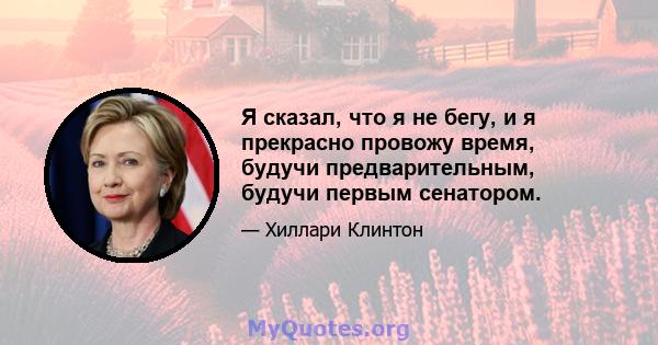 Я сказал, что я не бегу, и я прекрасно провожу время, будучи предварительным, будучи первым сенатором.