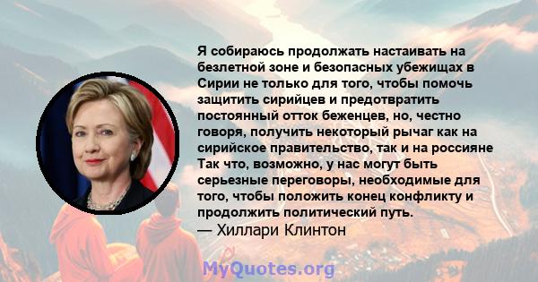 Я собираюсь продолжать настаивать на безлетной зоне и безопасных убежищах в Сирии не только для того, чтобы помочь защитить сирийцев и предотвратить постоянный отток беженцев, но, честно говоря, получить некоторый рычаг 